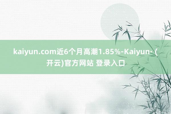 kaiyun.com近6个月高潮1.85%-Kaiyun· (开云)官方网站 登录入口