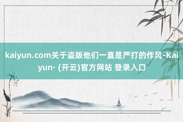 kaiyun.com关于盗版他们一直是严打的作风-Kaiyun· (开云)官方网站 登录入口