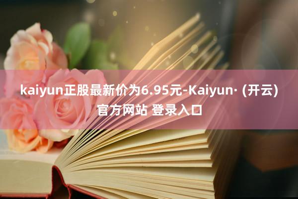 kaiyun正股最新价为6.95元-Kaiyun· (开云)官方网站 登录入口