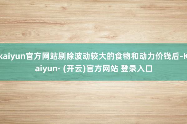 kaiyun官方网站剔除波动较大的食物和动力价钱后-Kaiyun· (开云)官方网站 登录入口