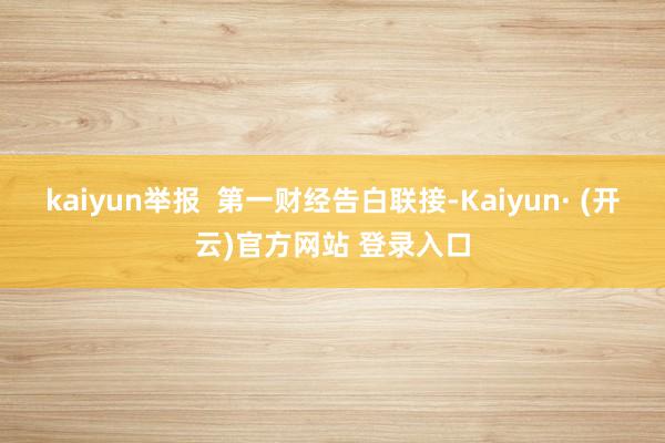 kaiyun举报  第一财经告白联接-Kaiyun· (开云)官方网站 登录入口