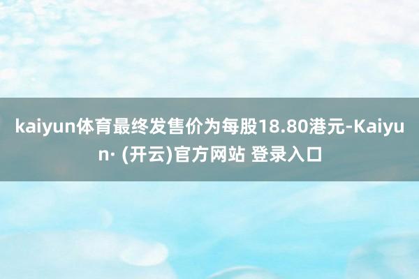 kaiyun体育最终发售价为每股18.80港元-Kaiyun· (开云)官方网站 登录入口
