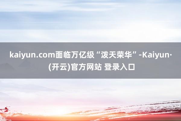kaiyun.com面临万亿级“泼天荣华”-Kaiyun· (开云)官方网站 登录入口