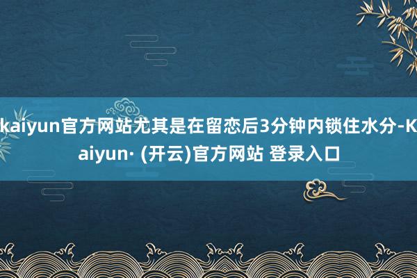 kaiyun官方网站尤其是在留恋后3分钟内锁住水分-Kaiyun· (开云)官方网站 登录入口