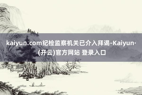 kaiyun.com纪检监察机关已介入拜谒-Kaiyun· (开云)官方网站 登录入口