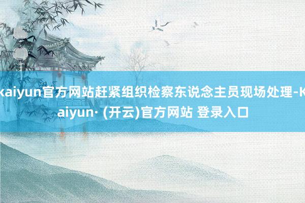 kaiyun官方网站赶紧组织检察东说念主员现场处理-Kaiyun· (开云)官方网站 登录入口