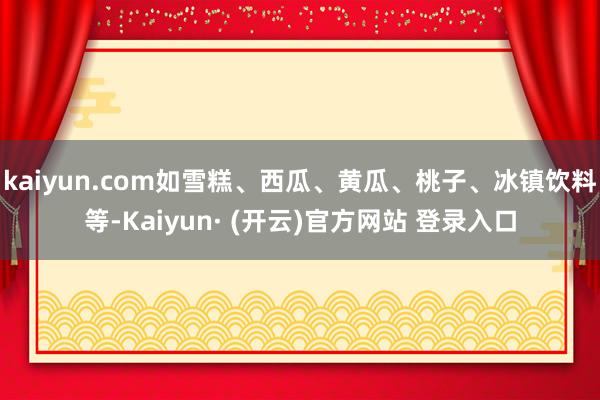 kaiyun.com如雪糕、西瓜、黄瓜、桃子、冰镇饮料等-Kaiyun· (开云)官方网站 登录入口