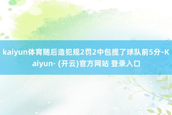 kaiyun体育随后造犯规2罚2中包揽了球队前5分-Kaiyun· (开云)官方网站 登录入口