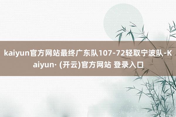 kaiyun官方网站最终广东队107-72轻取宁波队-Kaiyun· (开云)官方网站 登录入口