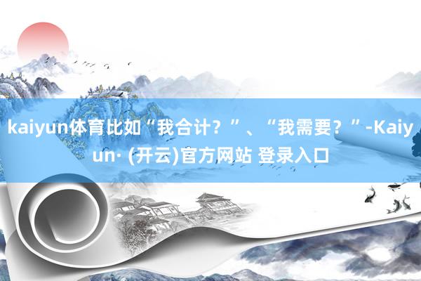 kaiyun体育比如“我合计？”、“我需要？”-Kaiyun· (开云)官方网站 登录入口