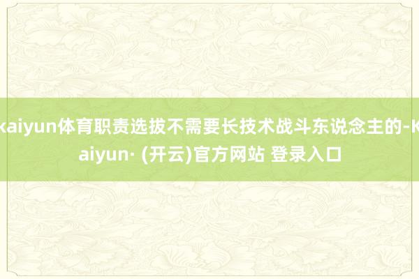 kaiyun体育职责选拔不需要长技术战斗东说念主的-Kaiyun· (开云)官方网站 登录入口