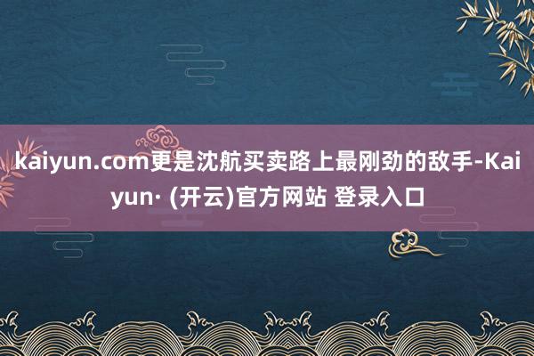 kaiyun.com更是沈航买卖路上最刚劲的敌手-Kaiyun· (开云)官方网站 登录入口