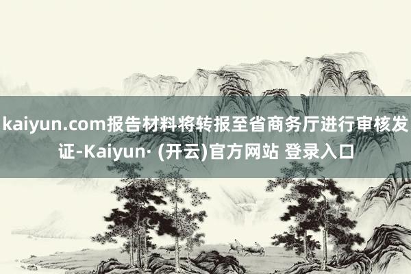 kaiyun.com报告材料将转报至省商务厅进行审核发证-Kaiyun· (开云)官方网站 登录入口