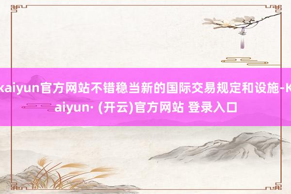 kaiyun官方网站不错稳当新的国际交易规定和设施-Kaiyun· (开云)官方网站 登录入口