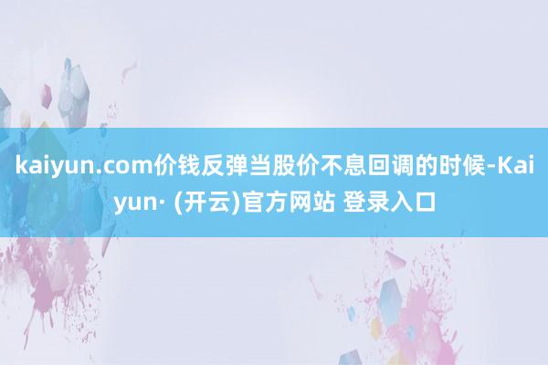 kaiyun.com价钱反弹当股价不息回调的时候-Kaiyun· (开云)官方网站 登录入口