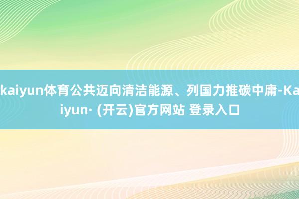 kaiyun体育公共迈向清洁能源、列国力推碳中庸-Kaiyun· (开云)官方网站 登录入口