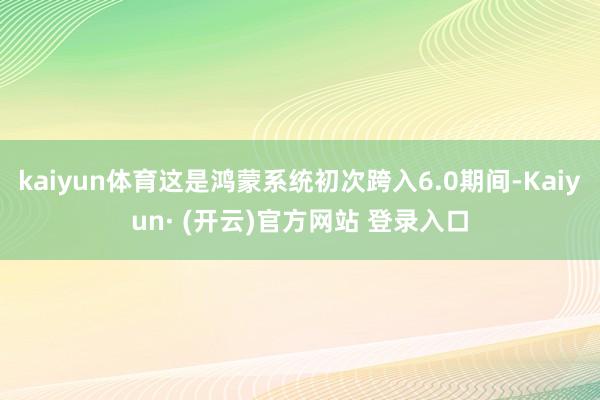 kaiyun体育这是鸿蒙系统初次跨入6.0期间-Kaiyun· (开云)官方网站 登录入口