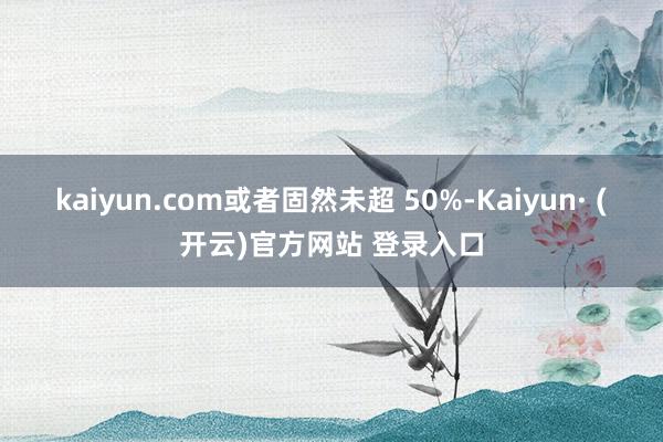 kaiyun.com或者固然未超 50%-Kaiyun· (开云)官方网站 登录入口