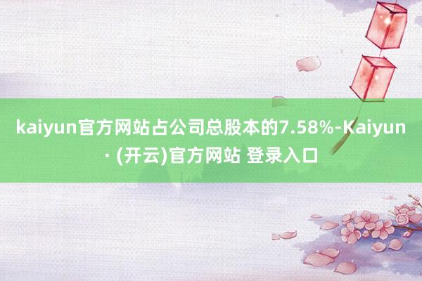 kaiyun官方网站占公司总股本的7.58%-Kaiyun· (开云)官方网站 登录入口