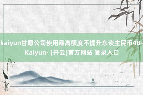 kaiyun甘愿公司使用最高额度不提升东谈主民币48-Kaiyun· (开云)官方网站 登录入口