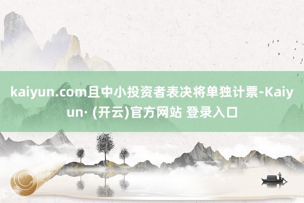 kaiyun.com且中小投资者表决将单独计票-Kaiyun· (开云)官方网站 登录入口