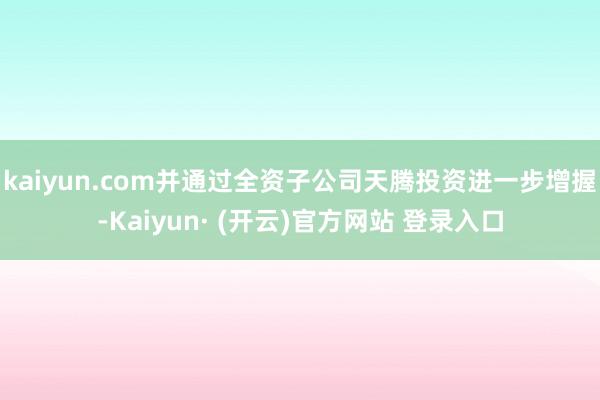 kaiyun.com并通过全资子公司天腾投资进一步增握-Kaiyun· (开云)官方网站 登录入口