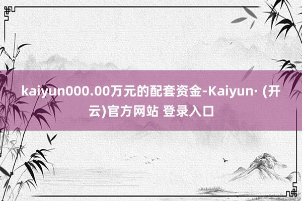 kaiyun000.00万元的配套资金-Kaiyun· (开云)官方网站 登录入口