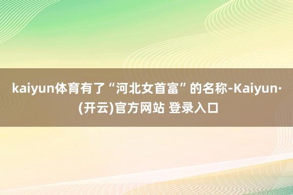 kaiyun体育有了“河北女首富”的名称-Kaiyun· (开云)官方网站 登录入口