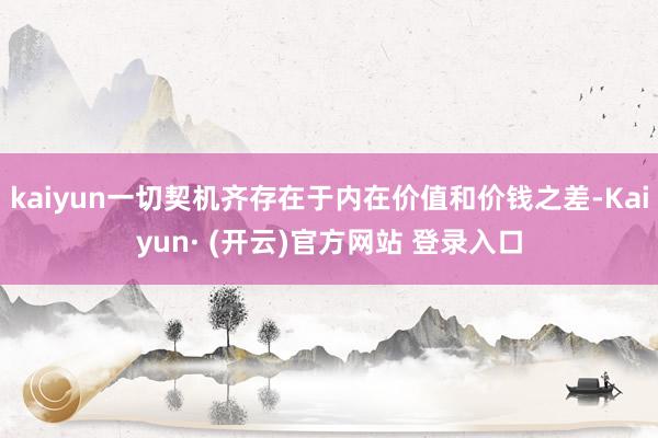 kaiyun一切契机齐存在于内在价值和价钱之差-Kaiyun· (开云)官方网站 登录入口