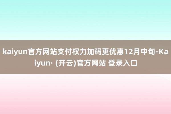 kaiyun官方网站支付权力加码更优惠12月中旬-Kaiyun· (开云)官方网站 登录入口