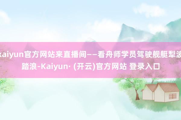 kaiyun官方网站来直播间——看舟师学员驾驶舰艇犁波踏浪-Kaiyun· (开云)官方网站 登录入口