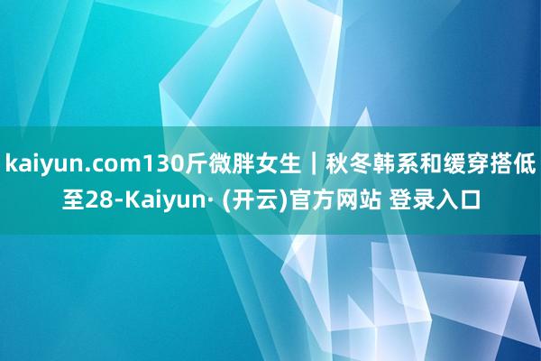 kaiyun.com130斤微胖女生｜秋冬韩系和缓穿搭低至28-Kaiyun· (开云)官方网站 登录入口