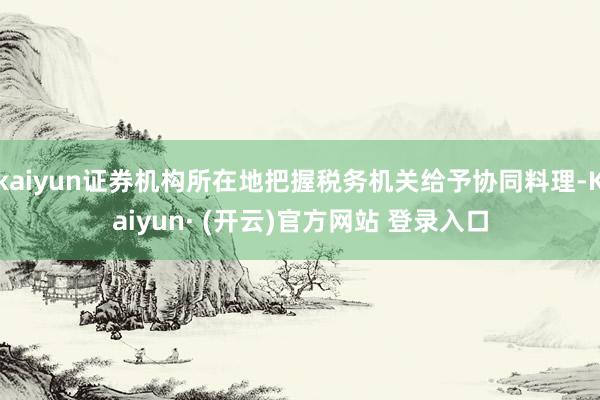 kaiyun证券机构所在地把握税务机关给予协同料理-Kaiyun· (开云)官方网站 登录入口