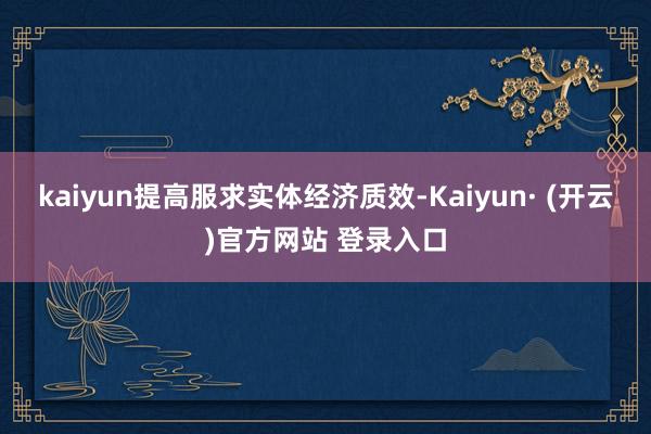 kaiyun提高服求实体经济质效-Kaiyun· (开云)官方网站 登录入口
