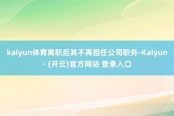 kaiyun体育离职后其不再担任公司职务-Kaiyun· (开云)官方网站 登录入口