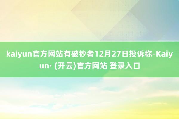 kaiyun官方网站有破钞者12月27日投诉称-Kaiyun· (开云)官方网站 登录入口