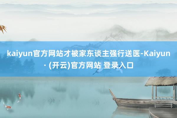 kaiyun官方网站才被家东谈主强行送医-Kaiyun· (开云)官方网站 登录入口