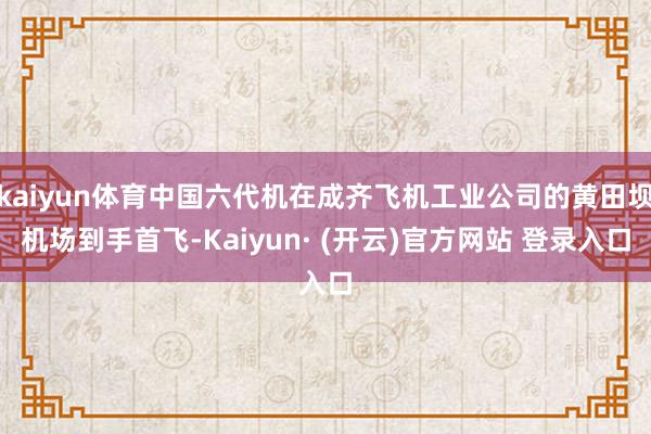 kaiyun体育中国六代机在成齐飞机工业公司的黄田坝机场到手首飞-Kaiyun· (开云)官方网站 登录入口