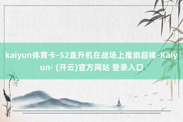 kaiyun体育卡-52直升机在战场上推崇超棒-Kaiyun· (开云)官方网站 登录入口