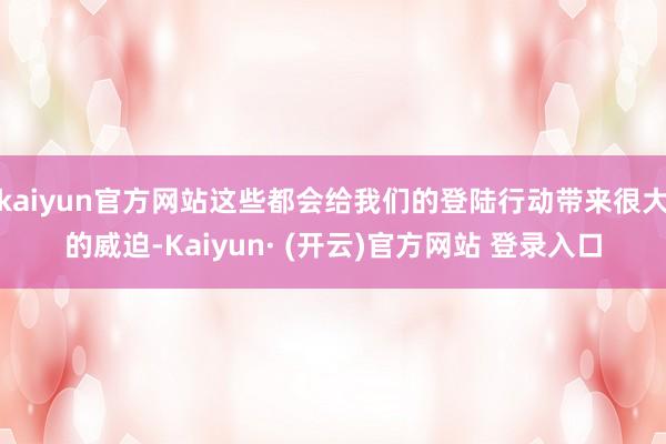 kaiyun官方网站这些都会给我们的登陆行动带来很大的威迫-Kaiyun· (开云)官方网站 登录入口