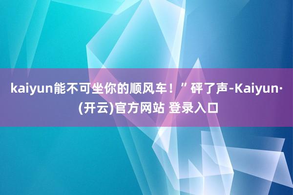 kaiyun能不可坐你的顺风车！”砰了声-Kaiyun· (开云)官方网站 登录入口