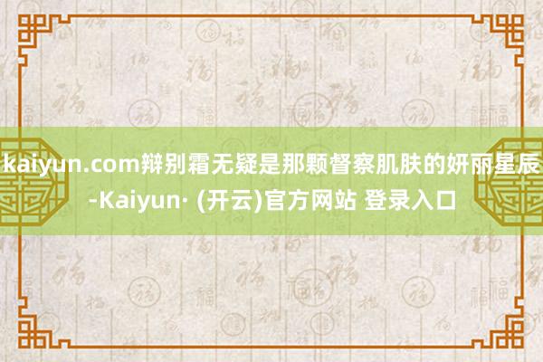 kaiyun.com辩别霜无疑是那颗督察肌肤的妍丽星辰-Kaiyun· (开云)官方网站 登录入口