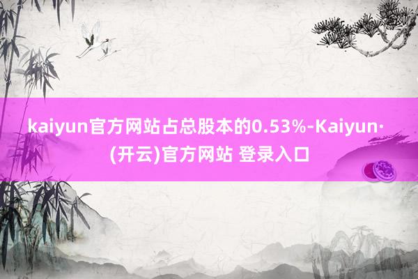 kaiyun官方网站占总股本的0.53%-Kaiyun· (开云)官方网站 登录入口