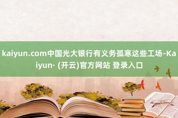 kaiyun.com中国光大银行有义务孤寒这些工场-Kaiyun· (开云)官方网站 登录入口