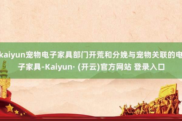 kaiyun宠物电子家具部门开荒和分娩与宠物关联的电子家具-Kaiyun· (开云)官方网站 登录入口