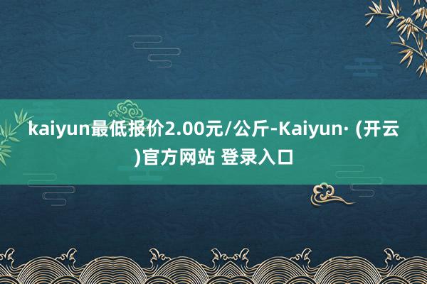 kaiyun最低报价2.00元/公斤-Kaiyun· (开云)官方网站 登录入口