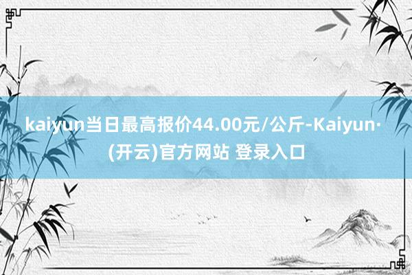 kaiyun当日最高报价44.00元/公斤-Kaiyun· (开云)官方网站 登录入口
