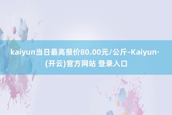 kaiyun当日最高报价80.00元/公斤-Kaiyun· (开云)官方网站 登录入口