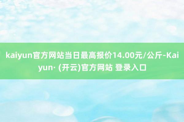 kaiyun官方网站当日最高报价14.00元/公斤-Kaiyun· (开云)官方网站 登录入口