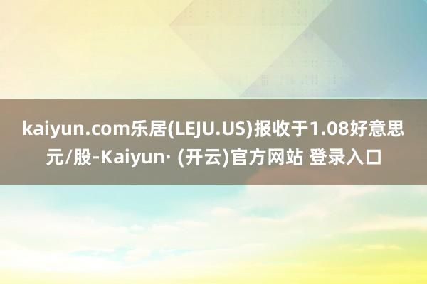 kaiyun.com乐居(LEJU.US)报收于1.08好意思元/股-Kaiyun· (开云)官方网站 登录入口